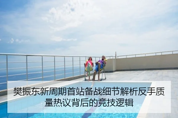 樊振东新周期首站备战细节解析反手质量热议背后的竞技逻辑
