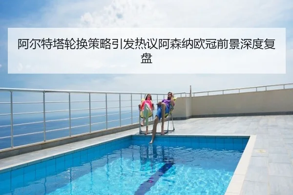 阿尔特塔轮换策略引发热议阿森纳欧冠前景深度复盘