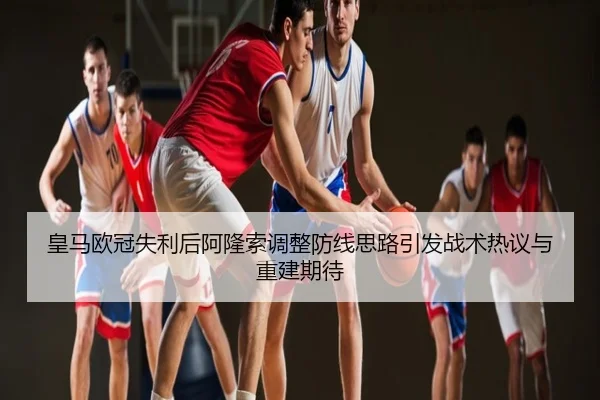 皇马欧冠失利后阿隆索调整防线思路引发战术热议与重建期待