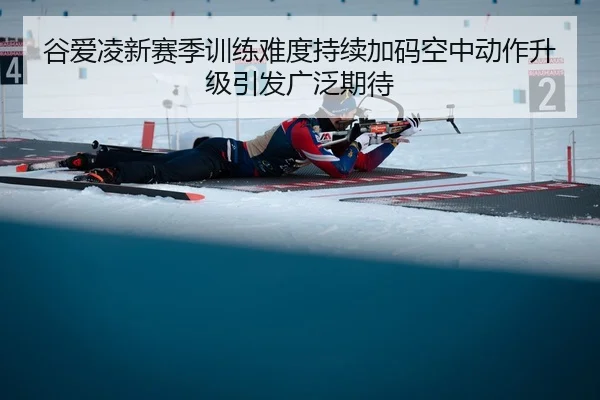 谷爱凌新赛季训练难度持续加码空中动作升级引发广泛期待