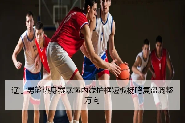 辽宁男篮热身赛暴露内线护框短板杨鸣复盘调整方向