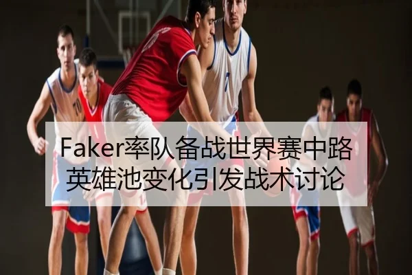 Faker率队备战世界赛中路英雄池变化引发战术讨论