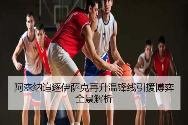 阿森纳追逐伊萨克再升温锋线引援博弈全景解析