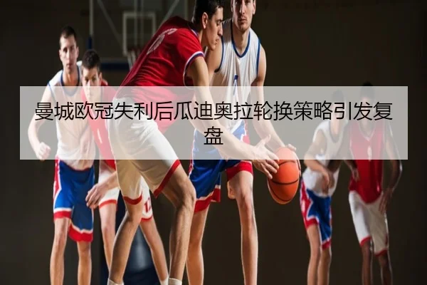 曼城欧冠失利后瓜迪奥拉轮换策略引发复盘