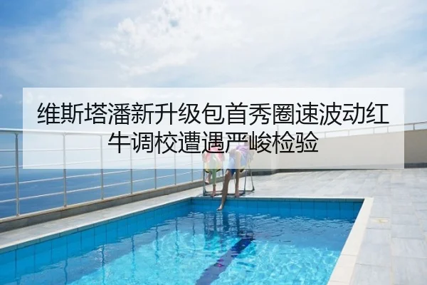 维斯塔潘新升级包首秀圈速波动红牛调校遭遇严峻检验