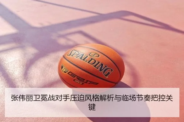 张伟丽卫冕战对手压迫风格解析与临场节奏把控关键